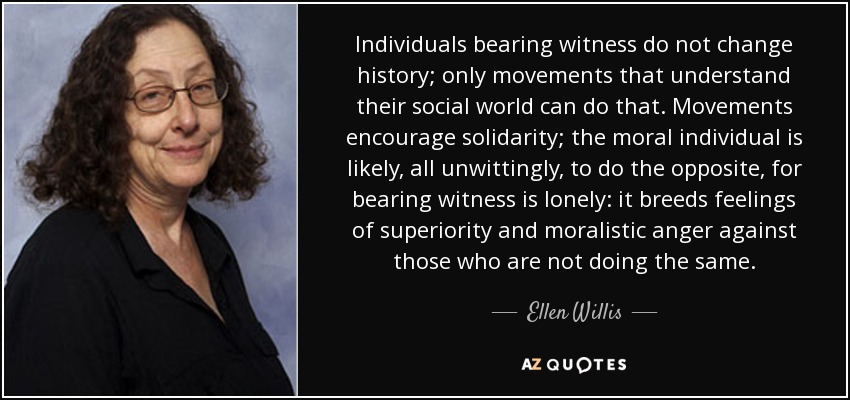 Individuals bearing witness do not change history; only movements that understand their social world can do that. Movements encourage solidarity; the moral individual is likely, all unwittingly, to do the opposite, for bearing witness is lonely: it breeds feelings of superiority and moralistic anger against those who are not doing the same. - Ellen Willis