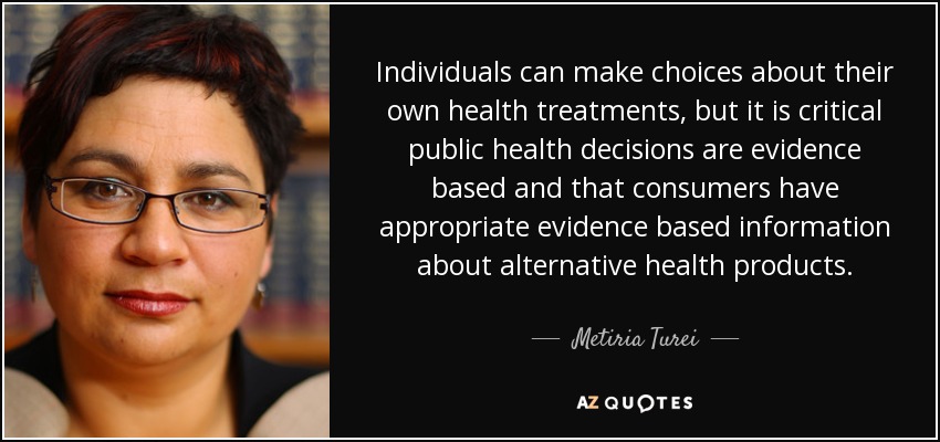 Individuals can make choices about their own health treatments, but it is critical public health decisions are evidence based and that consumers have appropriate evidence based information about alternative health products. - Metiria Turei