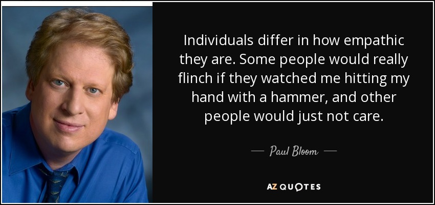 Individuals differ in how empathic they are. Some people would really flinch if they watched me hitting my hand with a hammer, and other people would just not care. - Paul Bloom