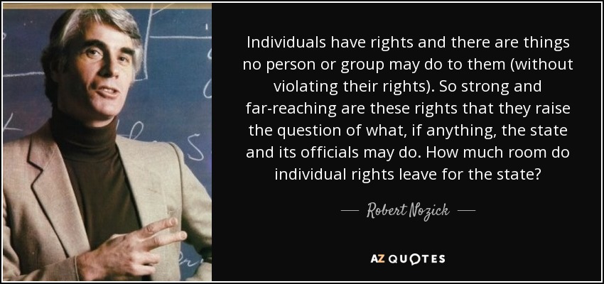 Individuals have rights and there are things no person or group may do to them (without violating their rights). So strong and far-reaching are these rights that they raise the question of what, if anything, the state and its officials may do. How much room do individual rights leave for the state? - Robert Nozick