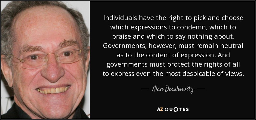 Individuals have the right to pick and choose which expressions to condemn, which to praise and which to say nothing about. Governments, however, must remain neutral as to the content of expression. And governments must protect the rights of all to express even the most despicable of views. - Alan Dershowitz