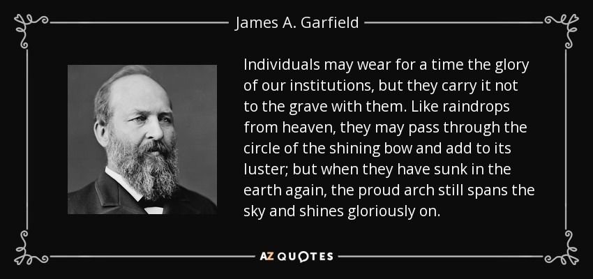 Individuals may wear for a time the glory of our institutions, but they carry it not to the grave with them. Like raindrops from heaven, they may pass through the circle of the shining bow and add to its luster; but when they have sunk in the earth again, the proud arch still spans the sky and shines gloriously on. - James A. Garfield