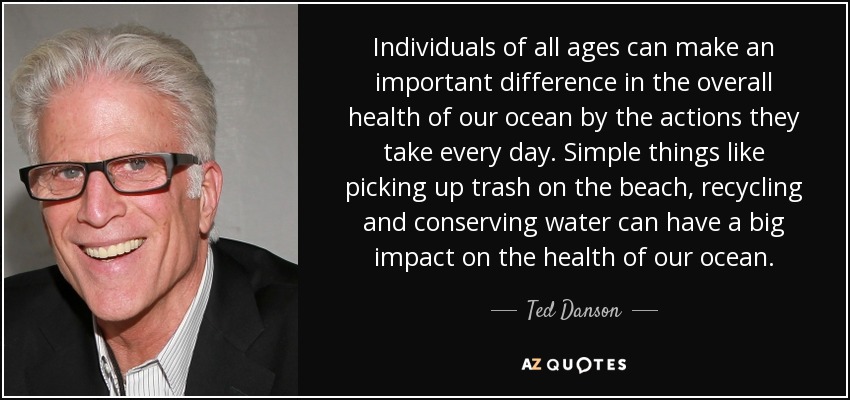 Individuals of all ages can make an important difference in the overall health of our ocean by the actions they take every day. Simple things like picking up trash on the beach, recycling and conserving water can have a big impact on the health of our ocean. - Ted Danson