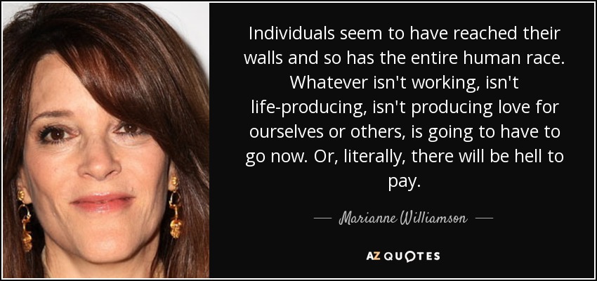 Individuals seem to have reached their walls and so has the entire human race. Whatever isn't working, isn't life-producing, isn't producing love for ourselves or others, is going to have to go now. Or, literally, there will be hell to pay. - Marianne Williamson