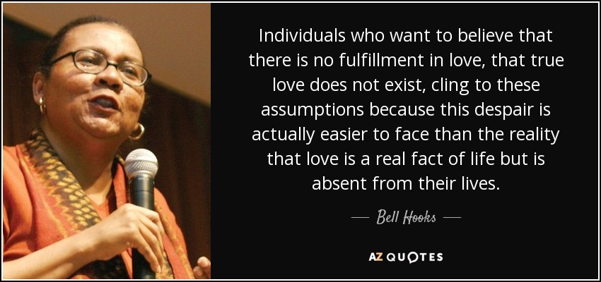 Individuals who want to believe that there is no fulfillment in love, that true love does not exist, cling to these assumptions because this despair is actually easier to face than the reality that love is a real fact of life but is absent from their lives. - Bell Hooks