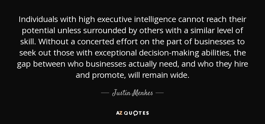 Individuals with high executive intelligence cannot reach their potential unless surrounded by others with a similar level of skill. Without a concerted effort on the part of businesses to seek out those with exceptional decision-making abilities, the gap between who businesses actually need, and who they hire and promote, will remain wide. - Justin Menkes