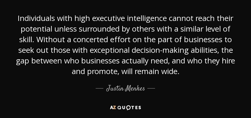 Individuals with high executive intelligence cannot reach their potential unless surrounded by others with a similar level of skill. Without a concerted effort on the part of businesses to seek out those with exceptional decision-making abilities, the gap between who businesses actually need, and who they hire and promote, will remain wide. - Justin Menkes