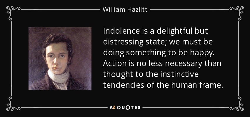Indolence is a delightful but distressing state; we must be doing something to be happy. Action is no less necessary than thought to the instinctive tendencies of the human frame. - William Hazlitt