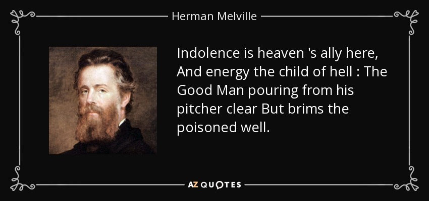 Indolence is heaven 's ally here, And energy the child of hell : The Good Man pouring from his pitcher clear But brims the poisoned well. - Herman Melville