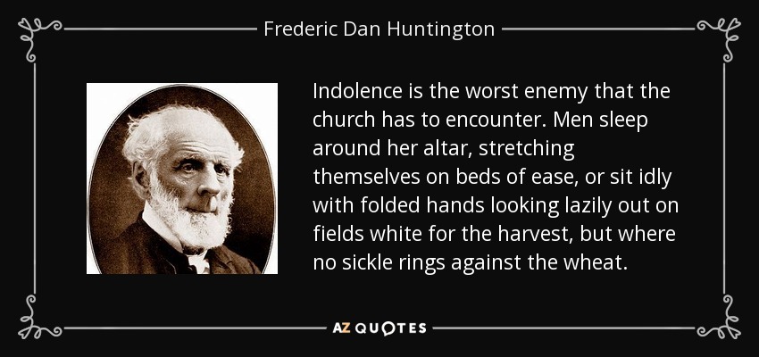 Indolence is the worst enemy that the church has to encounter. Men sleep around her altar, stretching themselves on beds of ease, or sit idly with folded hands looking lazily out on fields white for the harvest, but where no sickle rings against the wheat. - Frederic Dan Huntington