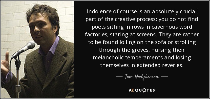 Indolence of course is an absolutely crucial part of the creative process: you do not find poets sitting in rows in cavernous word factories, staring at screens. They are rather to be found lolling on the sofa or strolling through the groves, nursing their melancholic temperaments and losing themselves in extended reveries. - Tom Hodgkinson