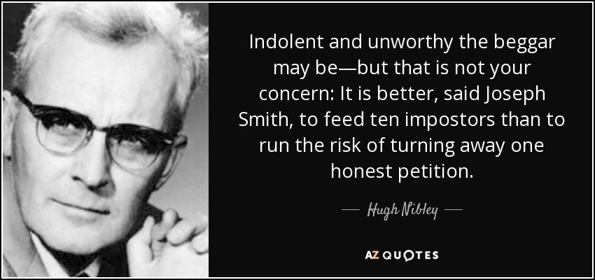 Indolent and unworthy the beggar may be—but that is not your concern: It is better, said Joseph Smith, to feed ten impostors than to run the risk of turning away one honest petition. - Hugh Nibley