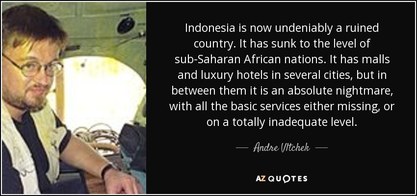 Indonesia is now undeniably a ruined country. It has sunk to the level of sub-Saharan African nations. It has malls and luxury hotels in several cities, but in between them it is an absolute nightmare, with all the basic services either missing, or on a totally inadequate level. - Andre Vltchek