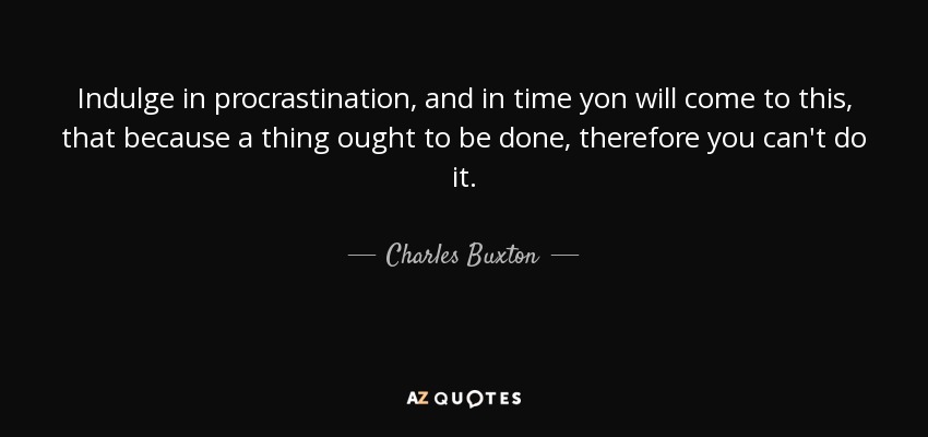 Indulge in procrastination, and in time yon will come to this, that because a thing ought to be done, therefore you can't do it. - Charles Buxton