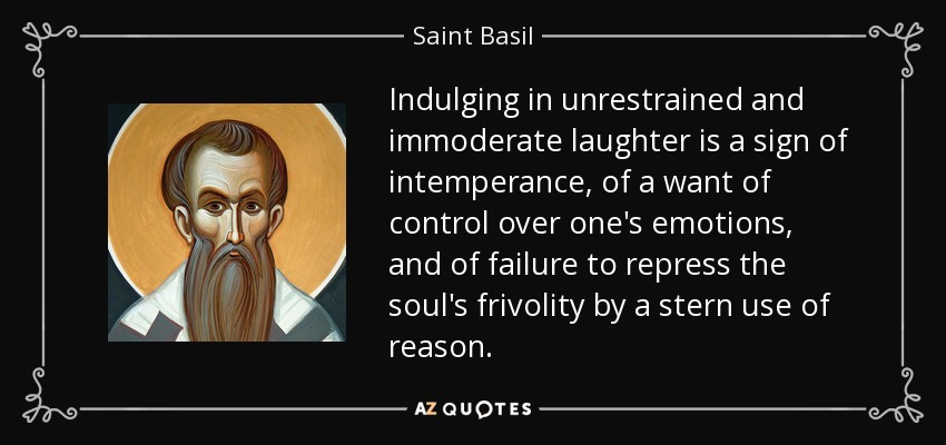 Indulging in unrestrained and immoderate laughter is a sign of intemperance, of a want of control over one's emotions, and of failure to repress the soul's frivolity by a stern use of reason. - Saint Basil
