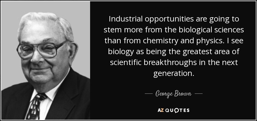 Industrial opportunities are going to stem more from the biological sciences than from chemistry and physics. I see biology as being the greatest area of scientific breakthroughs in the next generation. - George Brown, Jr.