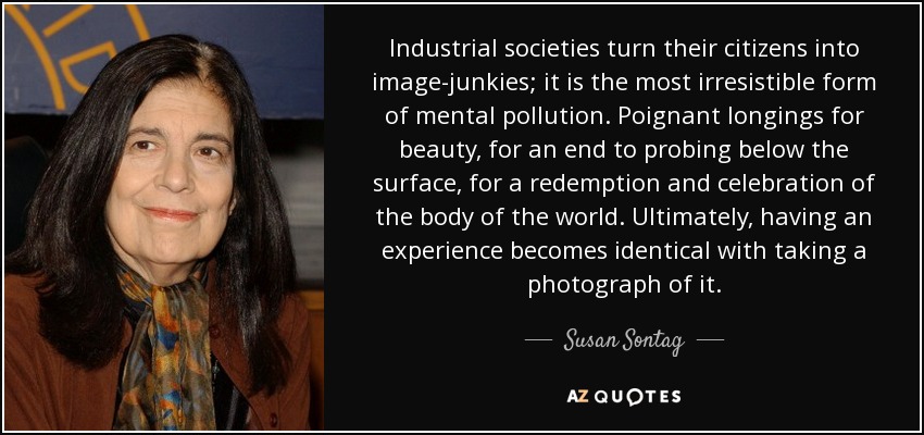 Industrial societies turn their citizens into image-junkies; it is the most irresistible form of mental pollution. Poignant longings for beauty, for an end to probing below the surface, for a redemption and celebration of the body of the world. Ultimately, having an experience becomes identical with taking a photograph of it. - Susan Sontag