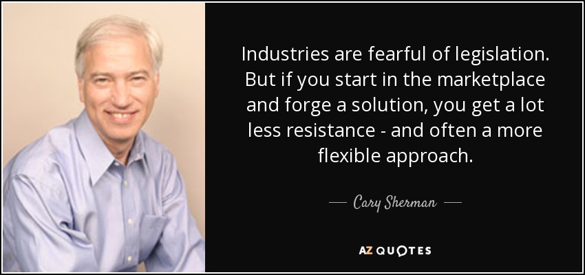 Industries are fearful of legislation. But if you start in the marketplace and forge a solution, you get a lot less resistance - and often a more flexible approach. - Cary Sherman