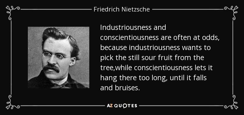 Industriousness and conscientiousness are often at odds, because industriousness wants to pick the still sour fruit from the tree,while conscientiousness lets it hang there too long, until it falls and bruises. - Friedrich Nietzsche