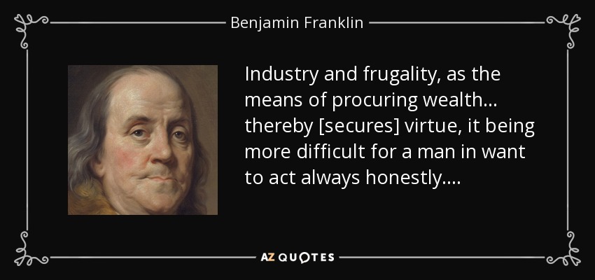 Industry and frugality, as the means of procuring wealth . . . thereby [secures] virtue, it being more difficult for a man in want to act always honestly. . . . - Benjamin Franklin