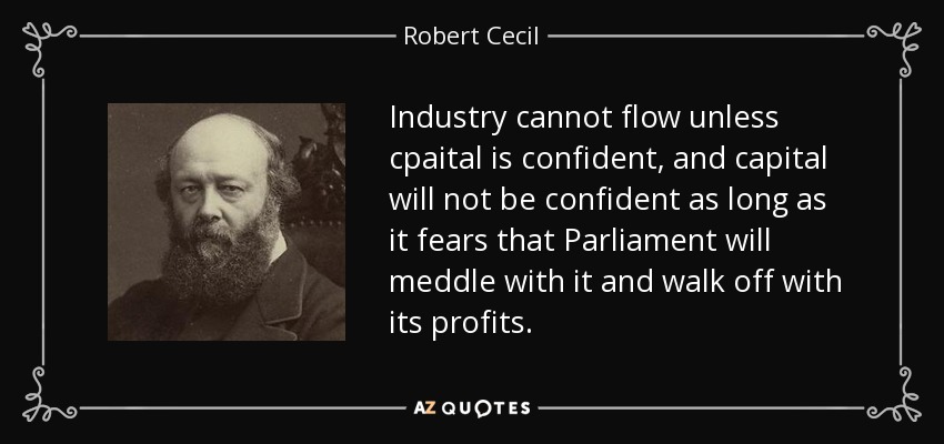 Industry cannot flow unless cpaital is confident, and capital will not be confident as long as it fears that Parliament will meddle with it and walk off with its profits. - Robert Cecil, 3rd Marquess of Salisbury