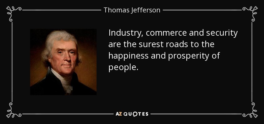 Industry, commerce and security are the surest roads to the happiness and prosperity of people. - Thomas Jefferson