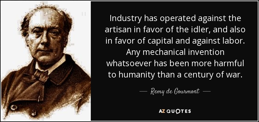 Industry has operated against the artisan in favor of the idler, and also in favor of capital and against labor. Any mechanical invention whatsoever has been more harmful to humanity than a century of war. - Remy de Gourmont