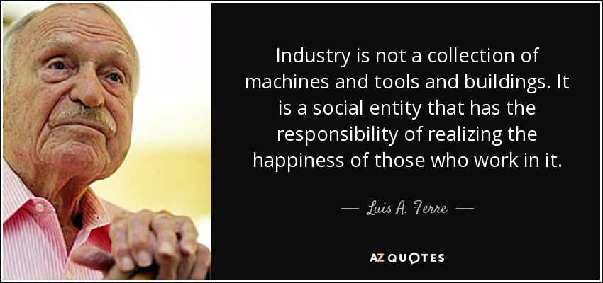 Industry is not a collection of machines and tools and buildings. It is a social entity that has the responsibility of realizing the happiness of those who work in it. - Luis A. Ferre