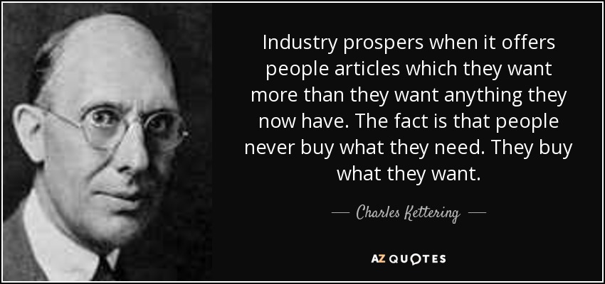 Industry prospers when it offers people articles which they want more than they want anything they now have. The fact is that people never buy what they need. They buy what they want. - Charles Kettering
