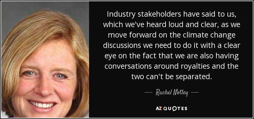 Industry stakeholders have said to us, which we've heard loud and clear, as we move forward on the climate change discussions we need to do it with a clear eye on the fact that we are also having conversations around royalties and the two can't be separated. - Rachel Notley