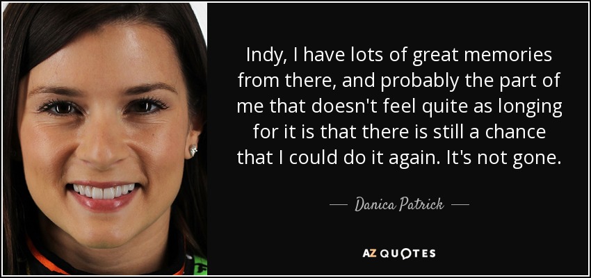 Indy, I have lots of great memories from there, and probably the part of me that doesn't feel quite as longing for it is that there is still a chance that I could do it again. It's not gone. - Danica Patrick