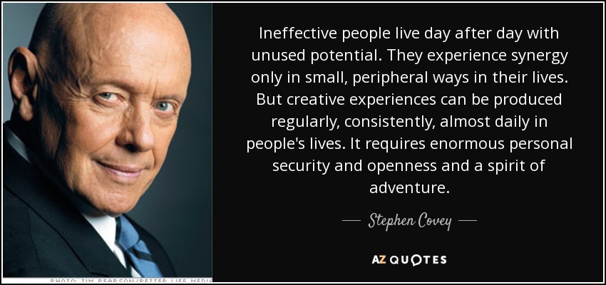 Ineffective people live day after day with unused potential. They experience synergy only in small, peripheral ways in their lives. But creative experiences can be produced regularly, consistently, almost daily in people's lives. It requires enormous personal security and openness and a spirit of adventure. - Stephen Covey