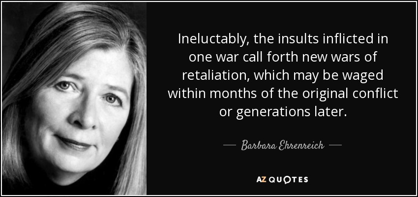 Ineluctably, the insults inflicted in one war call forth new wars of retaliation, which may be waged within months of the original conflict or generations later. - Barbara Ehrenreich