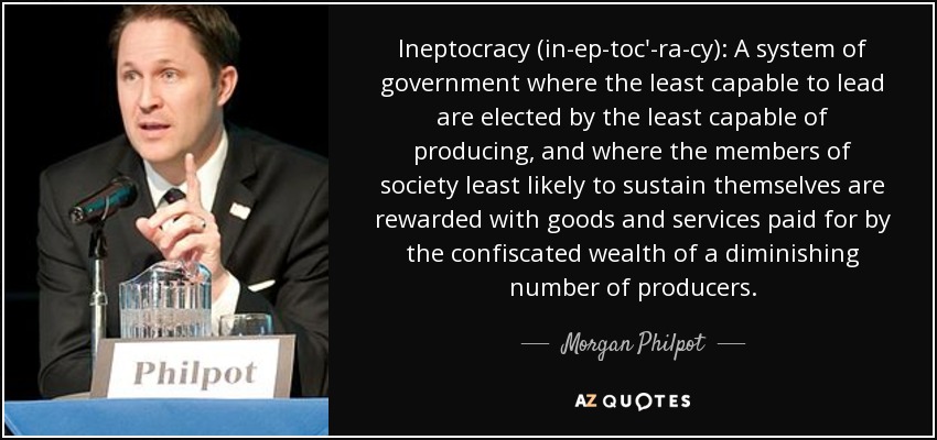 Ineptocracy (in-ep-toc'-ra-cy): A system of government where the least capable to lead are elected by the least capable of producing, and where the members of society least likely to sustain themselves are rewarded with goods and services paid for by the confiscated wealth of a diminishing number of producers. - Morgan Philpot