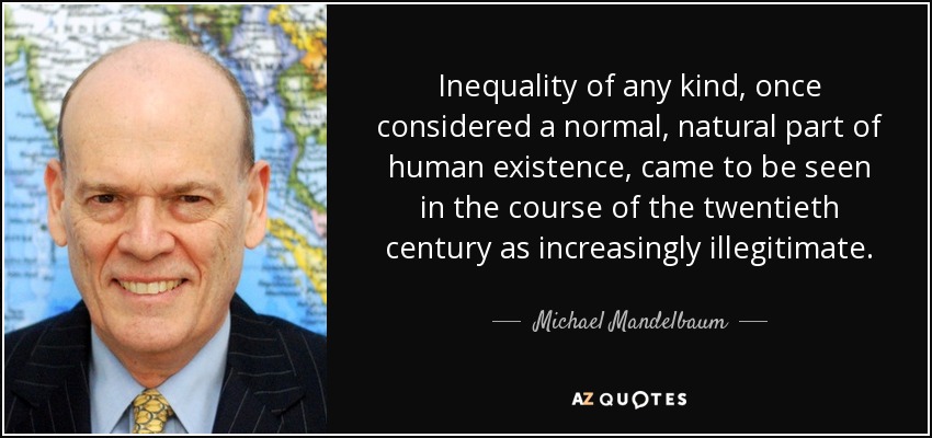 Inequality of any kind, once considered a normal, natural part of human existence, came to be seen in the course of the twentieth century as increasingly illegitimate. - Michael Mandelbaum