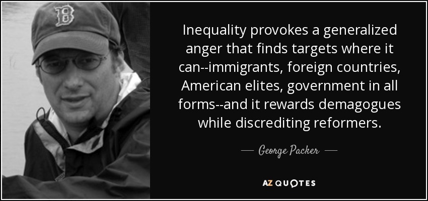 Inequality provokes a generalized anger that finds targets where it can--immigrants, foreign countries, American elites, government in all forms--and it rewards demagogues while discrediting reformers. - George Packer