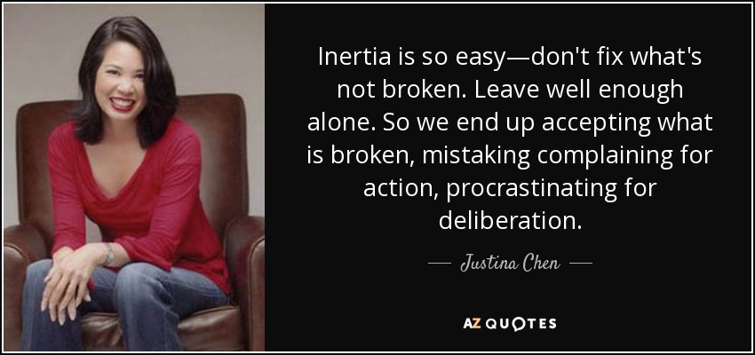 Inertia is so easy—don't fix what's not broken. Leave well enough alone. So we end up accepting what is broken, mistaking complaining for action, procrastinating for deliberation. - Justina Chen