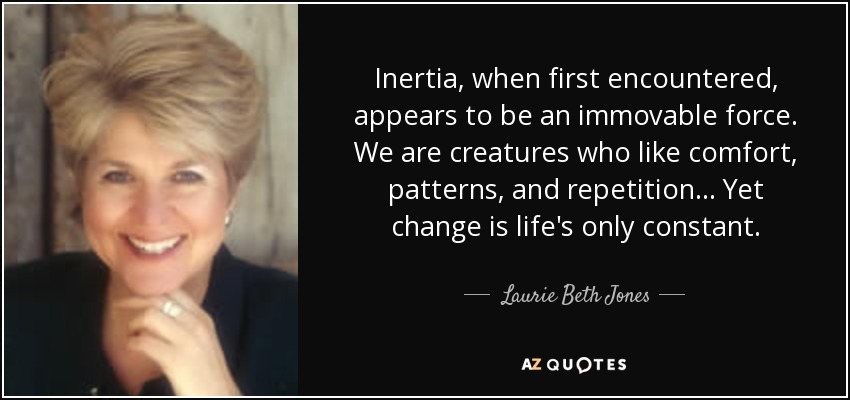 Inertia, when first encountered, appears to be an immovable force. We are creatures who like comfort, patterns, and repetition... Yet change is life's only constant. - Laurie Beth Jones