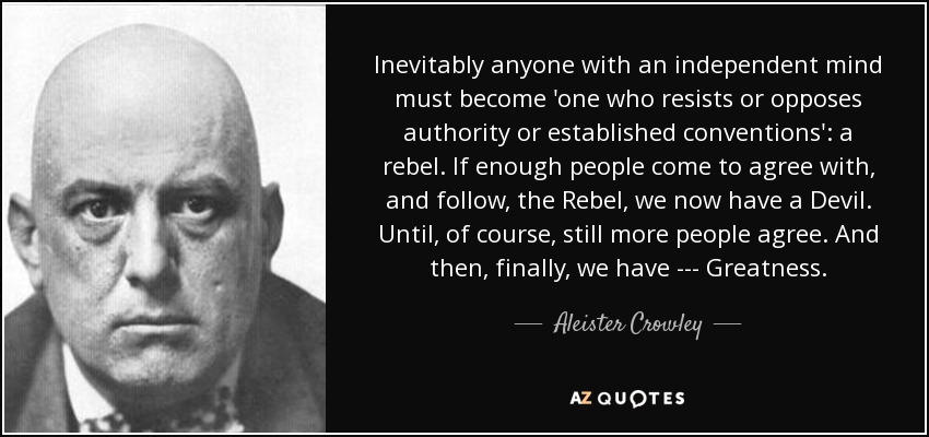 Inevitably anyone with an independent mind must become 'one who resists or opposes authority or established conventions': a rebel. If enough people come to agree with, and follow, the Rebel, we now have a Devil. Until, of course, still more people agree. And then, finally, we have --- Greatness. - Aleister Crowley