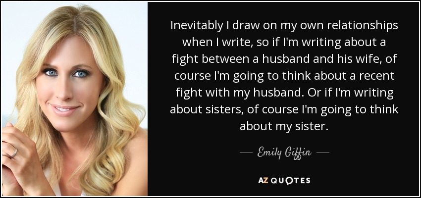Inevitably I draw on my own relationships when I write, so if I'm writing about a fight between a husband and his wife, of course I'm going to think about a recent fight with my husband. Or if I'm writing about sisters, of course I'm going to think about my sister. - Emily Giffin
