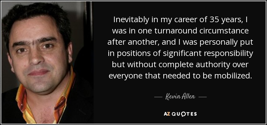Inevitably in my career of 35 years, I was in one turnaround circumstance after another, and I was personally put in positions of significant responsibility but without complete authority over everyone that needed to be mobilized. - Kevin Allen