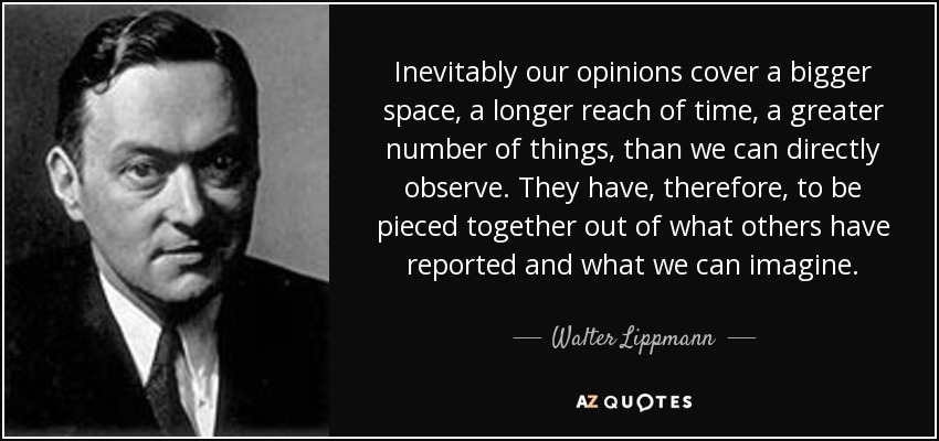 Inevitably our opinions cover a bigger space, a longer reach of time, a greater number of things, than we can directly observe. They have, therefore, to be pieced together out of what others have reported and what we can imagine. - Walter Lippmann