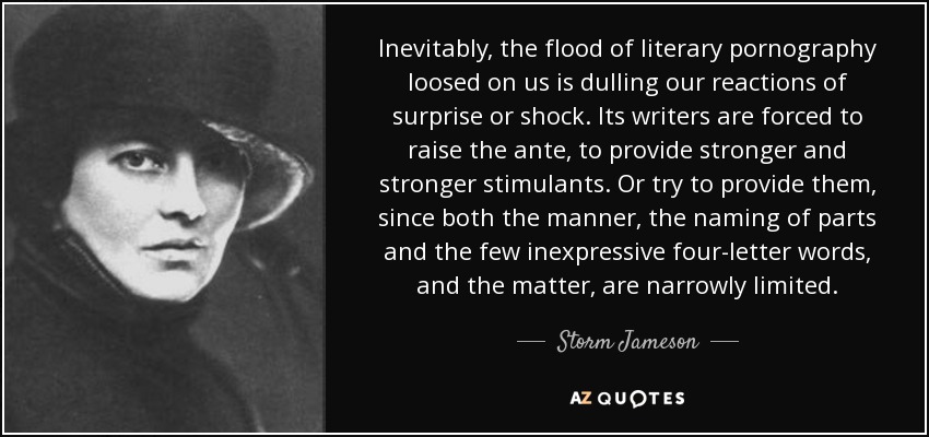 Inevitably, the flood of literary pornography loosed on us is dulling our reactions of surprise or shock. Its writers are forced to raise the ante, to provide stronger and stronger stimulants. Or try to provide them, since both the manner, the naming of parts and the few inexpressive four-letter words, and the matter, are narrowly limited. - Storm Jameson