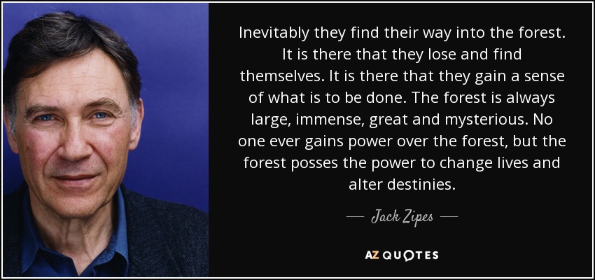 Inevitably they find their way into the forest. It is there that they lose and find themselves. It is there that they gain a sense of what is to be done. The forest is always large, immense, great and mysterious. No one ever gains power over the forest, but the forest posses the power to change lives and alter destinies. - Jack Zipes