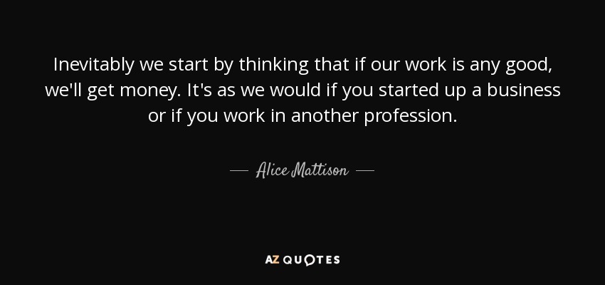 Inevitably we start by thinking that if our work is any good, we'll get money. It's as we would if you started up a business or if you work in another profession. - Alice Mattison