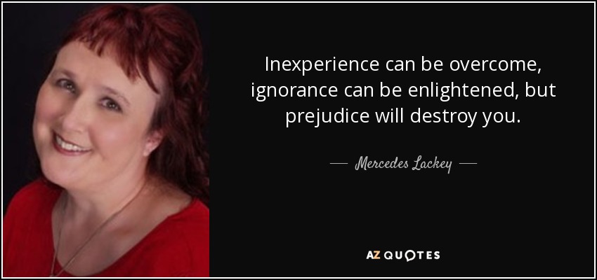 Inexperience can be overcome, ignorance can be enlightened, but prejudice will destroy you. - Mercedes Lackey