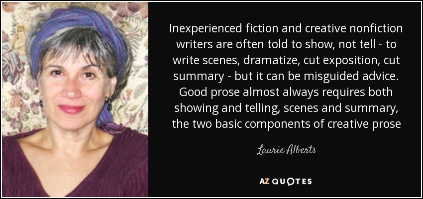 Inexperienced fiction and creative nonfiction writers are often told to show, not tell - to write scenes, dramatize, cut exposition, cut summary - but it can be misguided advice. Good prose almost always requires both showing and telling, scenes and summary, the two basic components of creative prose - Laurie Alberts