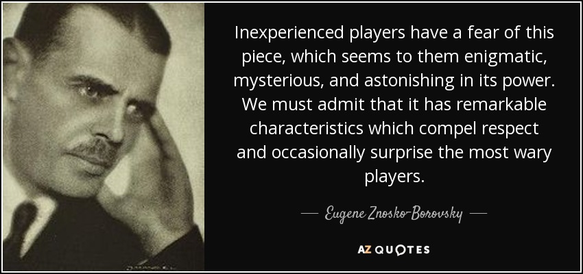 Inexperienced players have a fear of this piece, which seems to them enigmatic, mysterious, and astonishing in its power. We must admit that it has remarkable characteristics which compel respect and occasionally surprise the most wary players. - Eugene Znosko-Borovsky