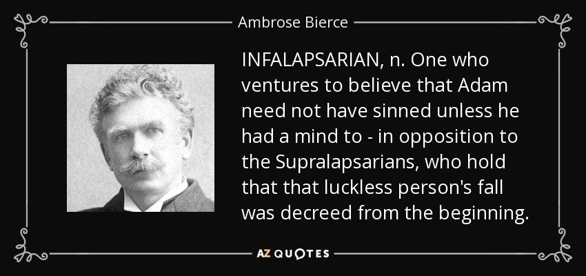 INFALAPSARIAN, n. One who ventures to believe that Adam need not have sinned unless he had a mind to - in opposition to the Supralapsarians, who hold that that luckless person's fall was decreed from the beginning. - Ambrose Bierce
