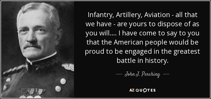 Infantry, Artillery, Aviation - all that we have - are yours to dispose of as you will. . . . I have come to say to you that the American people would be proud to be engaged in the greatest battle in history. - John J. Pershing